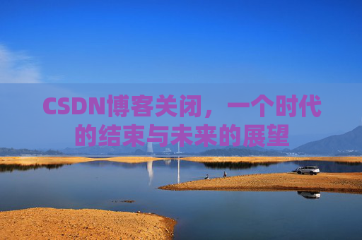 CSDN博客关闭,一个时代的结束与未来的展望 CSDN博客关闭,一个时代的结束与未来的展望
